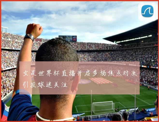 女足世界杯直播开启多场焦点对决引发球迷关注