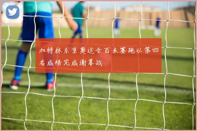 加特林东京奥运会百米赛跑以第四名成绩完成谢幕战