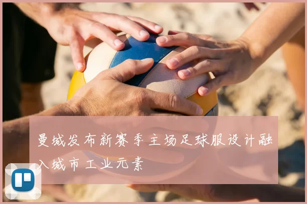 曼城发布新赛季主场足球服设计融入城市工业元素