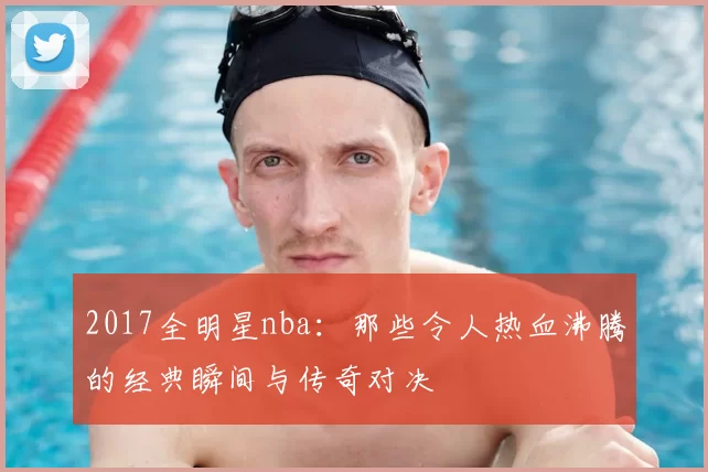 2017全明星nba：那些令人热血沸腾的经典瞬间与传奇对决
