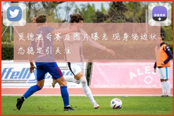 莫德里奇赛后图片曝光 现身场边状态稳定引关注