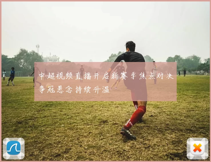 中超视频直播开启新赛季焦点对决争冠悬念持续升温