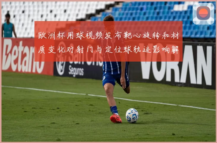 欧洲杯用球视频发布靶心旋转和材质变化对射门与定位球轨迹影响解析