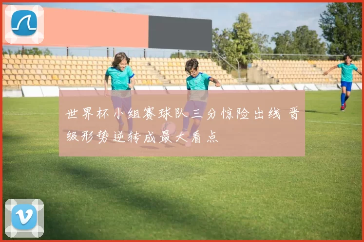 世界杯小组赛球队三分惊险出线 晋级形势逆转成最大看点