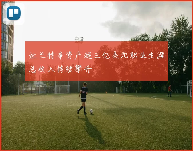 杜兰特净资产超三亿美元职业生涯总收入持续攀升