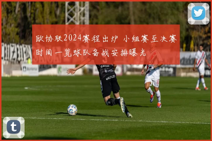 欧协联2024赛程出炉 小组赛至决赛时间一览球队备战安排曝光