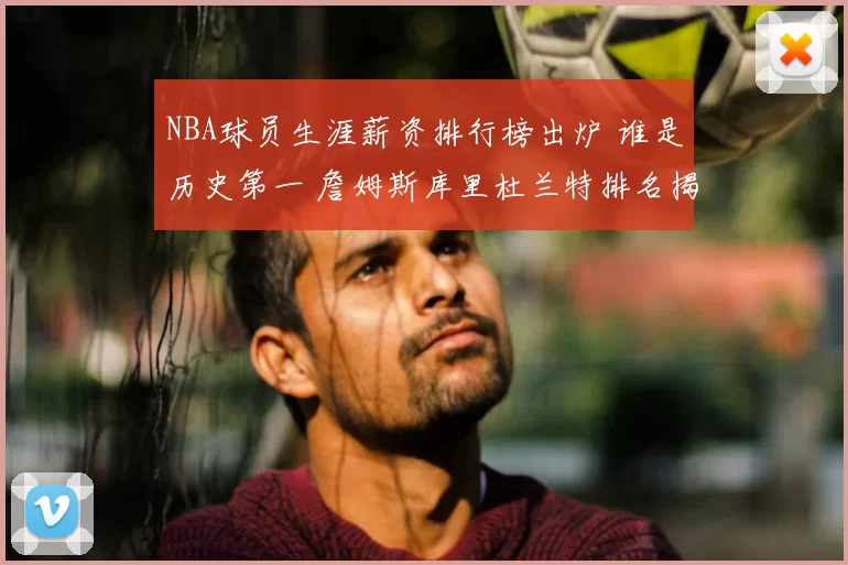 NBA球员生涯薪资排行榜出炉 谁是历史第一 詹姆斯库里杜兰特排名揭晓