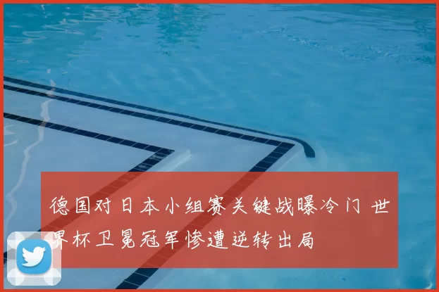德国对日本小组赛关键战曝冷门 世界杯卫冕冠军惨遭逆转出局